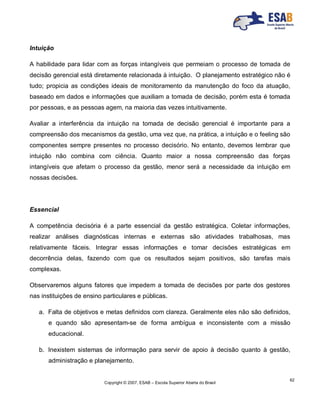 Copyright © 2007, ESAB – Escola Superior Aberta do Brasil
62
Intuição
A habilidade para lidar com as forças intangíveis que permeiam o processo de tomada de
decisão gerencial está diretamente relacionada à intuição. O planejamento estratégico não é
tudo; propicia as condições ideais de monitoramento da manutenção do foco da atuação,
baseado em dados e informações que auxiliam a tomada de decisão, porém esta é tomada
por pessoas, e as pessoas agem, na maioria das vezes intuitivamente.
Avaliar a interferência da intuição na tomada de decisão gerencial é importante para a
compreensão dos mecanismos da gestão, uma vez que, na prática, a intuição e o feeling são
componentes sempre presentes no processo decisório. No entanto, devemos lembrar que
intuição não combina com ciência. Quanto maior a nossa compreensão das forças
intangíveis que afetam o processo da gestão, menor será a necessidade da intuição em
nossas decisões.
Essencial
A competência decisória é a parte essencial da gestão estratégica. Coletar informações,
realizar análises diagnósticas internas e externas são atividades trabalhosas, mas
relativamente fáceis. Integrar essas informações e tomar decisões estratégicas em
decorrência delas, fazendo com que os resultados sejam positivos, são tarefas mais
complexas.
Observaremos alguns fatores que impedem a tomada de decisões por parte dos gestores
nas instituições de ensino particulares e públicas.
a. Falta de objetivos e metas definidos com clareza. Geralmente eles não são definidos,
e quando são apresentam-se de forma ambígua e inconsistente com a missão
educacional.
b. Inexistem sistemas de informação para servir de apoio à decisão quanto à gestão,
administração e planejamento.
 