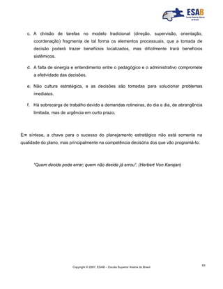 Copyright © 2007, ESAB – Escola Superior Aberta do Brasil
63
c. A divisão de tarefas no modelo tradicional (direção, supervisão, orientação,
coordenação) fragmenta de tal forma os elementos processuais, que a tomada de
decisão poderá trazer benefícios localizados, mas dificilmente trará benefícios
sistêmicos.
d. A falta de sinergia e entendimento entre o pedagógico e o administrativo compromete
a efetividade das decisões.
e. Não cultura estratégica, e as decisões são tomadas para solucionar problemas
imediatos.
f. Há sobrecarga de trabalho devido a demandas rotineiras, do dia a dia, de abrangência
limitada, mas de urgência em curto prazo.
Em síntese, a chave para o sucesso do planejamento estratégico não está somente na
qualidade do plano, mas principalmente na competência decisória dos que vão programá-lo.
“Quem decide pode errar; quem não decide já errou”. (Herbert Von Karajan)
 