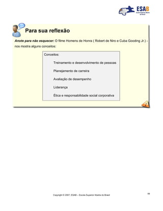 Copyright © 2007, ESAB – Escola Superior Aberta do Brasil
64
Anote para não esquecer: O filme Homens de Honra ( Robert de Niro e Cuba Gooding Jr.) -
nos mostra alguns conceitos:
Conceitos:
Treinamento e desenvolvimento de pessoas
Planejamento de carreira
Avaliação de desempenho
Liderança
Ética e responsabilidade social corporativa
 