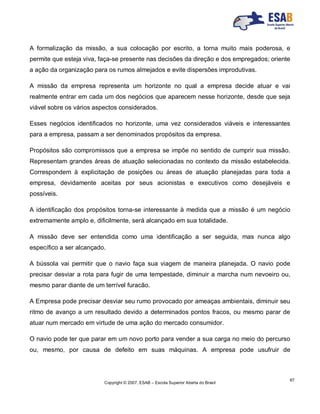 Copyright © 2007, ESAB – Escola Superior Aberta do Brasil
67
A formalização da missão, a sua colocação por escrito, a torna muito mais poderosa, e
permite que esteja viva, faça-se presente nas decisões da direção e dos empregados; oriente
a ação da organização para os rumos almejados e evite dispersões improdutivas.
A missão da empresa representa um horizonte no qual a empresa decide atuar e vai
realmente entrar em cada um dos negócios que aparecem nesse horizonte, desde que seja
viável sobre os vários aspectos considerados.
Esses negócios identificados no horizonte, uma vez considerados viáveis e interessantes
para a empresa, passam a ser denominados propósitos da empresa.
Propósitos são compromissos que a empresa se impõe no sentido de cumprir sua missão.
Representam grandes áreas de atuação selecionadas no contexto da missão estabelecida.
Correspondem à explicitação de posições ou áreas de atuação planejadas para toda a
empresa, devidamente aceitas por seus acionistas e executivos como desejáveis e
possíveis.
A identificação dos propósitos torna-se interessante à medida que a missão é um negócio
extremamente amplo e, dificilmente, será alcançado em sua totalidade.
A missão deve ser entendida como uma identificação a ser seguida, mas nunca algo
específico a ser alcançado.
A bússola vai permitir que o navio faça sua viagem de maneira planejada. O navio pode
precisar desviar a rota para fugir de uma tempestade, diminuir a marcha num nevoeiro ou,
mesmo parar diante de um terrível furacão.
A Empresa pode precisar desviar seu rumo provocado por ameaças ambientais, diminuir seu
ritmo de avanço a um resultado devido a determinados pontos fracos, ou mesmo parar de
atuar num mercado em virtude de uma ação do mercado consumidor.
O navio pode ter que parar em um novo porto para vender a sua carga no meio do percurso
ou, mesmo, por causa de defeito em suas máquinas. A empresa pode usufruir de
 