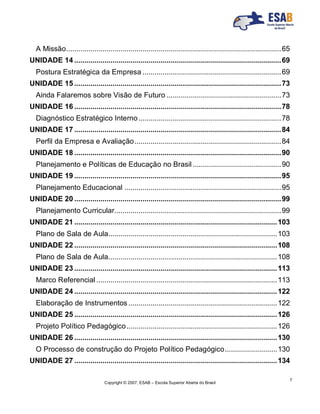 Copyright © 2007, ESAB – Escola Superior Aberta do Brasil
7
A Missão...........................................................................................................65
UNIDADE 14 .......................................................................................................69
Postura Estratégica da Empresa .....................................................................69
UNIDADE 15 .......................................................................................................73
Ainda Falaremos sobre Visão de Futuro .........................................................73
UNIDADE 16 .......................................................................................................78
Diagnóstico Estratégico Interno.......................................................................78
UNIDADE 17 .......................................................................................................84
Perfil da Empresa e Avaliação.........................................................................84
UNIDADE 18 .......................................................................................................90
Planejamento e Políticas de Educação no Brasil ............................................90
UNIDADE 19 .......................................................................................................95
Planejamento Educacional ..............................................................................95
UNIDADE 20 .......................................................................................................99
Planejamento Curricular...................................................................................99
UNIDADE 21 .....................................................................................................103
Plano de Sala de Aula....................................................................................103
UNIDADE 22 .....................................................................................................108
Plano de Sala de Aula....................................................................................108
UNIDADE 23 .....................................................................................................113
Marco Referencial ..........................................................................................113
UNIDADE 24 .....................................................................................................122
Elaboração de Instrumentos ..........................................................................122
UNIDADE 25 .....................................................................................................126
Projeto Político Pedagógico...........................................................................126
UNIDADE 26 .....................................................................................................130
O Processo de construção do Projeto Político Pedagógico..........................130
UNIDADE 27 .....................................................................................................134
 