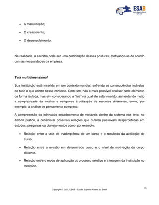Copyright © 2007, ESAB – Escola Superior Aberta do Brasil
70
 A manutenção;
 O crescimento;
 O desenvolvimento.
Na realidade, a escolha pode ser uma combinação dessas posturas, efetivando-se de acordo
com as necessidades da empresa.
Teia multidimensional
Sua instituição está inserida em um contexto mundial, sofrendo as consequências indiretas
de tudo o que ocorre nesse contexto. Com isso, não é mais possível analisar cada elemento
de forma isolada, mas sim considerando a “teia” na qual ele está inserido, aumentando muito
a complexidade da análise e obrigando à utilização de recursos diferentes, como, por
exemplo, a análise de pensamento complexo.
A compreensão do intrincado encadeamento de variáveis dentro do sistema nos leva, no
âmbito prático, a considerar possíveis relações que outrora passavam despercebidas em
estudos, pesquisas ou planejamentos como, por exemplo:
 Relação entre a taxa de inadimplência de um curso e o resultado da avaliação do
curso.
 Relação entre a evasão em determinado curso e o nível de motivação do corpo
docente.
 Relação entre o modo de aplicação do processo seletivo e a imagem da instituição no
mercado.
 