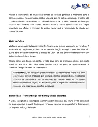 Copyright © 2007, ESAB – Escola Superior Aberta do Brasil
71
Avaliar a interferência da intuição na tomada de decisão gerencial é importante para a
compreensão dos mecanismos da gestão, uma vez que, na prática, a intuição e o feeling são
componentes sempre presentes no processo decisório. No entanto, devemos lembrar que
intuição não combina com ciência. Quanto maior a nossa compreensão das forças
intangíveis que afetam o processo da gestão, menor será a necessidade da intuição em
nossas decisões.
Visão de Futuro
Visão é o sonho acalentado pela instituição. Refere-se ao que ela gostaria de ser no futuro. A
visão deve ser: inspiradora; motivadora, ter foco; dar direção ao negócio e ser descritiva, isto
é, ela deve descrever claramente o “estado de futuro” em que pretende estar dentro de um
determinado período de tempo.
Mesmo sendo um desejo, um sonho, a visão deve partir de premissas sólidas, com muita
aderência aos fatos reais. Além disso, precisa buscar um ponto de equilíbrio entre os
diferentes desejos de todos os stakeholders.
Stakeholder ou, em Português, parte interessada ou interveniente, refere-se a todos
os envolvidos em um processo, por exemplo, clientes, colaboradores, investidores,
fornecedores, comunidade, etc. O processo em questão pode ser de caráter
temporário (como um projeto) ou duradouro (como o negócio de uma empresa ou a
missão de uma organização sem fins lucrativos).
Stakeholders – Como interagir com tantos públicos diferentes.
A visão, ao explicar as inspirações da empresa com relação ao seu futuro, revela a essência
de seus propósitos e servirá de elemento norteador para que se possa auferir o desempenho
da empresa ao longo do tempo.
 
