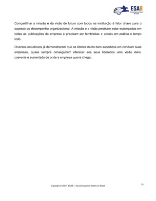 Copyright © 2007, ESAB – Escola Superior Aberta do Brasil
72
Compartilhar a missão e da visão de futuro com todos na instituição é fator chave para o
sucesso do desempenho organizacional. A missão e a visão precisam estar estampadas em
todas as publicações da empresa e precisam ser lembradas e postas em prática o tempo
todo.
Diversos estudiosos já demonstraram que os líderes muito bem sucedidos em conduzir suas
empresas, quase sempre conseguiram oferecer aos seus liderados uma visão clara,
coerente e sustentada de onde a empresa queria chegar.
 