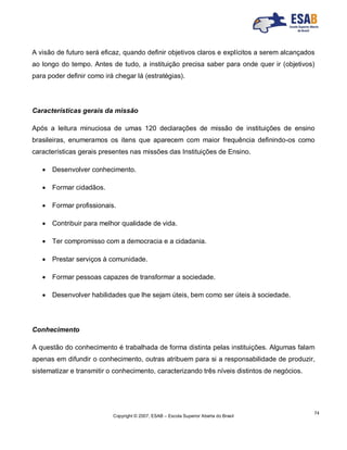 Copyright © 2007, ESAB – Escola Superior Aberta do Brasil
74
A visão de futuro será eficaz, quando definir objetivos claros e explícitos a serem alcançados
ao longo do tempo. Antes de tudo, a instituição precisa saber para onde quer ir (objetivos)
para poder definir como irá chegar lá (estratégias).
Características gerais da missão
Após a leitura minuciosa de umas 120 declarações de missão de instituições de ensino
brasileiras, enumeramos os itens que aparecem com maior frequência definindo-os como
características gerais presentes nas missões das Instituições de Ensino.
 Desenvolver conhecimento.
 Formar cidadãos.
 Formar profissionais.
 Contribuir para melhor qualidade de vida.
 Ter compromisso com a democracia e a cidadania.
 Prestar serviços à comunidade.
 Formar pessoas capazes de transformar a sociedade.
 Desenvolver habilidades que lhe sejam úteis, bem como ser úteis à sociedade.
Conhecimento
A questão do conhecimento é trabalhada de forma distinta pelas instituições. Algumas falam
apenas em difundir o conhecimento, outras atribuem para si a responsabilidade de produzir,
sistematizar e transmitir o conhecimento, caracterizando três níveis distintos de negócios.
 