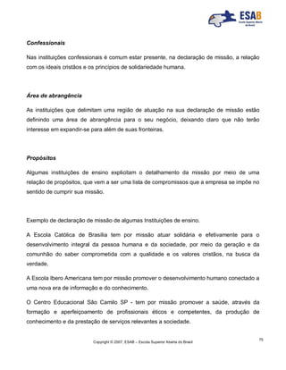 Copyright © 2007, ESAB – Escola Superior Aberta do Brasil
75
Confessionais
Nas instituições confessionais é comum estar presente, na declaração de missão, a relação
com os ideais cristãos e os princípios de solidariedade humana.
Área de abrangência
As instituições que delimitam uma região de atuação na sua declaração de missão estão
definindo uma área de abrangência para o seu negócio, deixando claro que não terão
interesse em expandir-se para além de suas fronteiras.
Propósitos
Algumas instituições de ensino explicitam o detalhamento da missão por meio de uma
relação de propósitos, que vem a ser uma lista de compromissos que a empresa se impõe no
sentido de cumprir sua missão.
Exemplo de declaração de missão de algumas Instituições de ensino.
A Escola Católica de Brasília tem por missão atuar solidária e efetivamente para o
desenvolvimento integral da pessoa humana e da sociedade, por meio da geração e da
comunhão do saber comprometida com a qualidade e os valores cristãos, na busca da
verdade.
A Escola Ibero Americana tem por missão promover o desenvolvimento humano conectado a
uma nova era de informação e do conhecimento.
O Centro Educacional São Camilo SP - tem por missão promover a saúde, através da
formação e aperfeiçoamento de profissionais éticos e competentes, da produção de
conhecimento e da prestação de serviços relevantes a sociedade.
 
