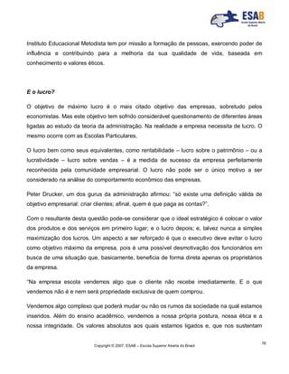 Copyright © 2007, ESAB – Escola Superior Aberta do Brasil
76
Instituto Educacional Metodista tem por missão a formação de pessoas, exercendo poder de
influência e contribuindo para a melhoria da sua qualidade de vida, baseada em
conhecimento e valores éticos.
E o lucro?
O objetivo de máximo lucro é o mais citado objetivo das empresas, sobretudo pelos
economistas. Mas este objetivo tem sofrido considerável questionamento de diferentes áreas
ligadas ao estudo da teoria da administração. Na realidade a empresa necessita de lucro. O
mesmo ocorre com as Escolas Particulares.
O lucro bem como seus equivalentes, como rentabilidade – lucro sobre o patrimônio – ou a
lucratividade – lucro sobre vendas – é a medida de sucesso da empresa perfeitamente
reconhecida pela comunidade empresarial. O lucro não pode ser o único motivo a ser
considerado na análise do comportamento econômico das empresas.
Peter Drucker, um dos gurus da administração afirmou: “só existe uma definição válida de
objetivo empresarial: criar clientes; afinal, quem é que paga as contas?”.
Com o resultante desta questão pode-se considerar que o ideal estratégico é colocar o valor
dos produtos e dos serviços em primeiro lugar; e o lucro depois; e, talvez nunca a simples
maximização dos lucros. Um aspecto a ser reforçado é que o executivo deve evitar o lucro
como objetivo máximo da empresa, pois é uma possível desmotivação dos funcionários em
busca de uma situação que, basicamente, beneficia de forma direta apenas os proprietários
da empresa.
“Na empresa escola vendemos algo que o cliente não recebe imediatamente. E o que
vendemos não é e nem será propriedade exclusiva de quem comprou.
Vendemos algo complexo que poderá mudar ou não os rumos da sociedade na qual estamos
inseridos. Além do ensino acadêmico, vendemos a nossa própria postura, nossa ética e a
nossa integridade. Os valores absolutos aos quais estamos ligados e, que nos sustentam
 
