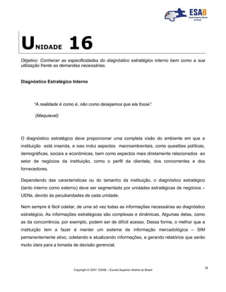 Copyright © 2007, ESAB – Escola Superior Aberta do Brasil
78
UNIDADE 16
Objetivo: Conhecer as especificidades do diagnóstico estratégico interno bem como a sua
utilização frente as demandas necessárias.
Diagnóstico Estratégico Interno
“A realidade é como é, não como desejamos que ela fosse”.
(Maquiavel)
O diagnóstico estratégico deve proporcionar uma completa visão do ambiente em que a
instituição está inserida, e isso inclui aspectos macroambientais, como questões políticas,
demográficas, sociais e econômicas, bem como aspectos mais diretamente relacionados ao
setor de negócios da instituição, como o perfil da clientela, dos concorrentes e dos
fornecedores.
Dependendo das características ou do tamanho da instituição, o diagnóstico estratégico
(tanto interno como externo) deve ser segmentado por unidades estratégicas de negócios –
UENs, devido às peculiaridades de cada unidade.
Nem sempre é fácil coletar, de uma só vez todas as informações necessárias ao diagnóstico
estratégico. As informações estratégicas são complexas e dinâmicas. Algumas delas, como
as da concorrência, por exemplo, podem ser de difícil acesso. Dessa forma, o melhor que a
instituição tem a fazer é manter um sistema de informação mercadológica – SIM
pemanentemente ativo, coletando e atualizando informações, e gerando relatórios que serão
muito úteis para a tomada de decisão gerencial.
 