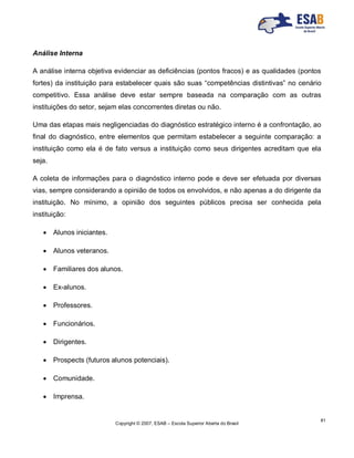 Copyright © 2007, ESAB – Escola Superior Aberta do Brasil
81
Análise Interna
A análise interna objetiva evidenciar as deficiências (pontos fracos) e as qualidades (pontos
fortes) da instituição para estabelecer quais são suas “competências distintivas” no cenário
competitivo. Essa análise deve estar sempre baseada na comparação com as outras
instituições do setor, sejam elas concorrentes diretas ou não.
Uma das etapas mais negligenciadas do diagnóstico estratégico interno é a confrontação, ao
final do diagnóstico, entre elementos que permitam estabelecer a seguinte comparação: a
instituição como ela é de fato versus a instituição como seus dirigentes acreditam que ela
seja.
A coleta de informações para o diagnóstico interno pode e deve ser efetuada por diversas
vias, sempre considerando a opinião de todos os envolvidos, e não apenas a do dirigente da
instituição. No mínimo, a opinião dos seguintes públicos precisa ser conhecida pela
instituição:
 Alunos iniciantes.
 Alunos veteranos.
 Familiares dos alunos.
 Ex-alunos.
 Professores.
 Funcionários.
 Dirigentes.
 Prospects (futuros alunos potenciais).
 Comunidade.
 Imprensa.
 