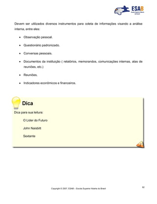 Copyright © 2007, ESAB – Escola Superior Aberta do Brasil
82
Devem ser utilizados diversos instrumentos para coleta de informações visando a análise
interna, entre eles:
 Observação pessoal.
 Questionário padronizado.
 Conversas pessoais.
 Documentos da instituição ( relatórios, memorandos, comunicações internas, atas de
reuniões, etc.)
 Reuniões.
 Indicadores econômicos e financeiros.
Dica para sua leitura:
O Lider do Futuro
John Naisbitt
Sextante
 