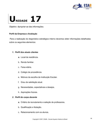 Copyright © 2007, ESAB – Escola Superior Aberta do Brasil
84
UNIDADE 17
Objetivo: Apropriar-se das informações.
Perfil da Empresa e Avaliação
Para a realização do diagnóstico estratégico interno devemos obter informações detalhadas
sobre os seguintes elementos:
1. Perfil dos atuais clientes
a. Local de residência.
b. Renda familiar.
c. Faixa etária.
d. Colégio de procedência.
e. Motivos da escolha da Instituição Escolar.
f. Grau de satisfação atual.
g. Necessidades, expectativas e desejos.
h. Aspirações futuras.
2. Perfil do corpo docente
a. Critério de recrutamento e seleção de professores.
b. Qualificação e titulação.
c. Relacionamento com os alunos.
 