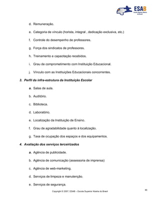 Copyright © 2007, ESAB – Escola Superior Aberta do Brasil
85
d. Remuneração.
e. Categoria de vínculo (horista, integral , dedicação exclusiva, etc.)
f. Controle do desempenho de professores.
g. Força dos sindicatos de professores.
h. Treinamento e capacitação recebidos.
i. Grau de comprometimento com Instituição Educacional.
j. Vínculo com as Instituições Educacionais concorrentes.
3. Perfil da infra-estrutura da Instituição Escolar
a. Salas de aula.
b. Auditório.
c. Biblioteca.
d. Laboratório.
e. Localização da Instituição de Ensino.
f. Grau de agradabilidade quanto à localização.
g. Taxa de ocupação dos espaços e dos equipamentos.
4. Avaliação dos serviços terceirizados
a. Agência de publicidade.
b. Agência de comunicação (assessoria de imprensa)
c. Agência de web-marketing.
d. Serviços de limpeza e manutenção.
e. Serviços de segurança.
 