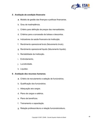 Copyright © 2007, ESAB – Escola Superior Aberta do Brasil
86
5. Avaliação da condição financeira
a. Modelo de gestão das finanças e políticas financeiras.
b. Grau de inadimplência.
c. Critério para definição de preços das mensalidades.
d. Critérios para a concessão de bolsas e descontos.
e. Indicadores da saúde financeira da Instituição.
f. Rendimento operacional bruto (faturamento bruto).
g. Rendimento operacional líquido (faturamento líquido).
h. Rentabilidade da Instituição.
i. Endividamento.
j. Lucratividade.
k. Liquidez.
6. Avaliação dos recursos humanos.
a. Critério de recrutamento e seleção de funcionários.
b. Qualificação dos funcionários.
c. Adequação aos cargos.
d. Plano de cargos e salários.
e. Plano de benefícios.
f. Treinamento e capacitação.
g. Relação professor/aluno e relação funcionário/aluno.
 