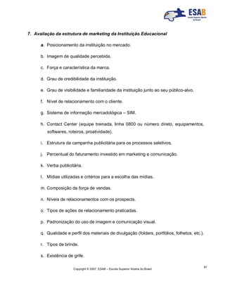 Copyright © 2007, ESAB – Escola Superior Aberta do Brasil
87
7. Avaliação da estrutura de marketing da Instituição Educacional
a. Posicionamento da instituição no mercado.
b. Imagem de qualidade percebida.
c. Força e característica da marca.
d. Grau de credibilidade da instituição.
e. Grau de visibilidade e familiaridade da instituição junto ao seu público-alvo.
f. Nível de relacionamento com o cliente.
g. Sistema de informação mercadológica – SIM.
h. Contact Center (equipe treinada, linha 0800 ou número direto, equipamentos,
softwares, roteiros, proatividade).
i. Estrutura da campanha publicitária para os processos seletivos.
j. Percentual do faturamento investido em marketing e comunicação.
k. Verba publicitária.
l. Mídias utilizadas e critérios para a escolha das mídias.
m. Composição da força de vendas.
n. Níveis de relacionamentos com os prospects.
o. Tipos de ações de relacionamento praticadas.
p. Padronização do uso de imagem e comunicação visual.
q. Qualidade e perfil dos materiais de divulgação (folders, portfólios, folhetos, etc.).
r. Tipos de brinde.
s. Existência de grife.
 