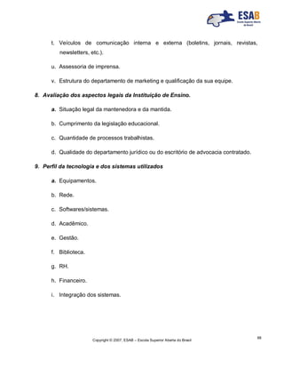 Copyright © 2007, ESAB – Escola Superior Aberta do Brasil
88
t. Veículos de comunicação interna e externa (boletins, jornais, revistas,
newsletters, etc.).
u. Assessoria de imprensa.
v. Estrutura do departamento de marketing e qualificação da sua equipe.
8. Avaliação dos aspectos legais da Instituição de Ensino.
a. Situação legal da mantenedora e da mantida.
b. Cumprimento da legislação educacional.
c. Quantidade de processos trabalhistas.
d. Qualidade do departamento jurídico ou do escritório de advocacia contratado.
9. Perfil da tecnologia e dos sistemas utilizados
a. Equipamentos.
b. Rede.
c. Softwares/sistemas.
d. Acadêmico.
e. Gestão.
f. Biblioteca.
g. RH.
h. Financeiro.
i. Integração dos sistemas.
 