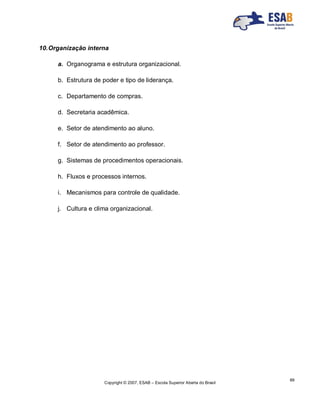 Copyright © 2007, ESAB – Escola Superior Aberta do Brasil
89
10.Organização interna
a. Organograma e estrutura organizacional.
b. Estrutura de poder e tipo de liderança.
c. Departamento de compras.
d. Secretaria acadêmica.
e. Setor de atendimento ao aluno.
f. Setor de atendimento ao professor.
g. Sistemas de procedimentos operacionais.
h. Fluxos e processos internos.
i. Mecanismos para controle de qualidade.
j. Cultura e clima organizacional.
 