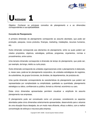 Copyright © 2007, ESAB – Escola Superior Aberta do Brasil
9
UNIDADE 1
Objetivo: Conhecer os principais conceitos de planejamento e a as dimensões
correspondentes a sua aplicabilidade.
Conceito de Planejamento
A primeira dimensão do planejamento corresponde ao assunto abordado, que pode ser
produção, pesquisa, novos produtos, finanças, marketing, instalações, recursos humanos,
etc.
Outra dimensão corresponde aos elementos do planejamento, entre os quais podem ser
citados propósitos, objetivos, estratégias, políticas, programas, orçamentos, normas e
procedimentos, entre outros.
Uma terceira dimensão corresponde à dimensão de tempo do planejamento, que pode ser,
por exemplo, de longo, médio ou curto prazo.
Outra dimensão corresponde às unidades organizacionais onde o planejamento é elaborado,
e, nesse caso, pode-se ter planejamento corporativo, de unidades estratégicas de negócios,
de subsidiárias, de grupos funcionais, de divisões, de departamentos, de produtos etc.
Uma quinta dimensão correspondente às características do planejamento que podem ser
representadas por complexidade ou simplicidade, qualidade ou quantidade; planejamento
estratégico ou tático, confidencial ou público, formal ou informal, econômico ou caro.
Estas cinco dimensões apresentadas permitem visualizar a amplitude do assunto
planejamento nas empresas.
O planejamento pode ser conceituado como um processo, considerando os aspectos
abordados pelas cinco dimensões anteriormente apresentadas, desenvolvido para o alcance
de uma situação futura desejada, de um modo mais eficiente, eficaz e efetivo, com a melhor
concentração de esforços e recursos pela empresa.
 