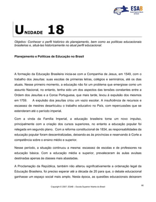 Copyright © 2007, ESAB – Escola Superior Aberta do Brasil
90
UNIDADE 18
Objetivo: Conhecer o perfil histórico do planejamento, bem como as políticas educacionais
brasileiras e, situá-las historicamente no atual perfil educacional.
Planejamento e Políticas de Educação no Brasil
A formação da Educação Brasileira inicia-se com a Companhia de Jesus, em 1549, com o
trabalho dos Jesuítas: suas escolas de primeiras letras, colégios e seminários, até os dias
atuais. Nesse primeiro momento, a educação não foi um problema que emergisse como um
assunto Nacional, no entanto, tenha sido um dos aspectos das tensões constantes entre a
Ordem dos Jesuítas e a Coroa Portuguesa, que mais tarde, levou à expulsão dos mesmos
em 1759. A expulsão dos jesuítas criou um vazio escolar. A insuficiência de recursos e
escassez de mestres desarticulou o trabalho educativo no País, com repercussões que se
estenderam até o período imperial.
Com a vinda da Família Imperial, a educação brasileira toma um novo impulso,
principalmente com a criação dos cursos superiores, no entanto a educação popular foi
relegada em segundo plano. Com a reforma constitucional de 1834, as responsabilidades da
educação popular foram descentralizadas, deixando-as às províncias e reservando à Corte a
competência sobre o ensino médio e superior.
Nesse período, a situação continuou a mesma: escassez de escolas e de professores na
educação básica. Com a educação média e superior, prevaleceram às aulas avulsas
destinadas apenas às classes mais abastadas.
A Proclamação da República, também não alterou significativamente a ordenação legal da
Educação Brasileira, foi preciso esperar até a década de 20 para que, o debate educacional
ganhasse um espaço social mais amplo. Nesta época, as questões educacionais deixaram
 