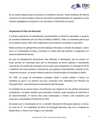Copyright © 2007, ESAB – Escola Superior Aberta do Brasil
91
de ser temas isolados para se tornarem um problema nacional. Várias tentativas de reforma
ocorreram em vários estados; iniciou-se uma efetiva profissionalização do magistério e novos
modelos pedagógicos começaram a ser discutidos e introduzidos na escola.
Surgimento do Plano de Educação
A primeira experiência de planejamento governamental no Brasil foi executada no governo
de Juscelino Kubitschek com seu Plano de Metas (1956/61). Antes, os chamados planos que
se sucederam desde 1940, foram diagnósticos que tentavam racionalizar o orçamento.
Neste processo de planejamento convém distinguir três fases: a decisão de planejar; o plano
em si; e a implantação do plano. A primeira e a última fase são políticas e a segunda é um
assunto estritamente técnico.
No caso do planejamento educacional, essa distinção é interessante, pois foi preciso um
longo período de maturação para que se formulasse de forma explicita a necessidade
nacional de uma política de educação e de um plano para programá-la. A revolução de 30 foi
o desfecho das crises políticas e econômicas que agitaram profundamente a década de 20,
compondo-se assim, um quadro histórico propício à transformação da Educação no Brasil.
Em 1932, um grupo de educadores conseguiu captar o anseio coletivo e lançou um
manifesto ao povo e ao governo que ficou conhecido como “Manifesto dos Pioneiros da
Educação Nova”, que extravasava o entusiasmo pela Educação.
O manifesto era ao mesmo tempo uma denúncia uma exigência de uma política educacional
consistente e, um plano científico para executá-la, livrando a ação educativa do empirismo e
da descontinuidade. O mesmo teve tanta repercussão e motivou uma campanha que
repercutiu na Assembleia Constituinte de 1934.
De acordo com a Constituição de 34, o conselho Nacional de Educação elaborou e enviou,
em maio de 37, um anteprojeto do Plano de Educação Nacional, mas com a chegada do
estado Novo, o mesmo nem chegou a ser discutido.
 