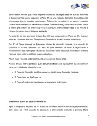 Copyright © 2007, ESAB – Escola Superior Aberta do Brasil
92
Sendo assim, mesmo que a ideia de plano nacional de educação fosse um fruto do manifesto
e das campanhas que se seguiram, o Plano 37 era uma negação das teses defendidas pelos
educadores ligados àqueles movimentos. Totalmente centralizador, o mesmo pretendia
ordenar em minúcias toda a educação nacional. Tudo estava regulamentado ao plano, desde
o ensino pré-primário ao ensino superior; os currículos eram estabelecidos e até mesmo o
número de provas e os critérios de avaliação.
No entanto, os dois primeiros artigos dos 504 que compuseram o Plano de 37, chamam
atenção, no que se refere ao Planejamento Educacional a nível nacional, atualmente:
Art. 1°- O Plano Nacional de Educação, código da educação nacional, é o conjunto de
princípios e normas adotados por esta lei para servirem de base à organização e
funcionamento das instituições educativas, escolares e extra-escolares, mantidas no território
nacional pelos poderes públicos ou por particulares.
Art. 2°- Este Plano só poderá ser revisto após vigência de dez anos.
Nesses artigos, há três pontos os quais convém destacar, pois repercutiram e persistiram em
parte, em iniciativas e leis posteriores:
 O Plano de Educação identifica-se com as diretrizes da Educação Nacional;
 O Plano deve ser fixado por Lei;
 O Plano só poderá ser revisto após uma vigência prolongada.
Diretrizes e Bases da Educação Nacional
Após o anteprojeto de plano de 37, a ideia de um Plano Nacional de Educação permaneceu
sem efeito até 1962, quando foi elaborado e efetivamente instituído o primeiro Plano
 