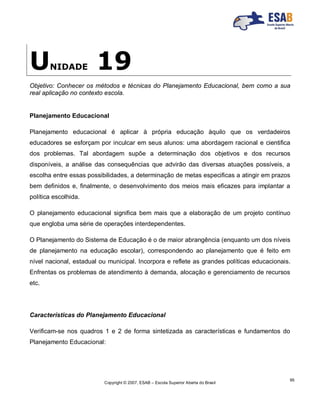 Copyright © 2007, ESAB – Escola Superior Aberta do Brasil
95
UNIDADE 19
Objetivo: Conhecer os métodos e técnicas do Planejamento Educacional, bem como a sua
real aplicação no contexto escola.
Planejamento Educacional
Planejamento educacional é aplicar à própria educação àquilo que os verdadeiros
educadores se esforçam por inculcar em seus alunos: uma abordagem racional e cientifica
dos problemas. Tal abordagem supõe a determinação dos objetivos e dos recursos
disponíveis, a análise das consequências que advirão das diversas atuações possíveis, a
escolha entre essas possibilidades, a determinação de metas especificas a atingir em prazos
bem definidos e, finalmente, o desenvolvimento dos meios mais eficazes para implantar a
política escolhida.
O planejamento educacional significa bem mais que a elaboração de um projeto contínuo
que engloba uma série de operações interdependentes.
O Planejamento do Sistema de Educação é o de maior abrangência (enquanto um dos níveis
de planejamento na educação escolar), correspondendo ao planejamento que é feito em
nível nacional, estadual ou municipal. Incorpora e reflete as grandes políticas educacionais.
Enfrentas os problemas de atendimento à demanda, alocação e gerenciamento de recursos
etc.
Características do Planejamento Educacional
Verificam-se nos quadros 1 e 2 de forma sintetizada as características e fundamentos do
Planejamento Educacional:
 