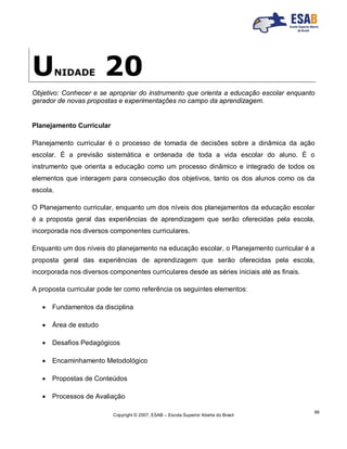 Copyright © 2007, ESAB – Escola Superior Aberta do Brasil
99
UNIDADE 20
Objetivo: Conhecer e se apropriar do instrumento que orienta a educação escolar enquanto
gerador de novas propostas e experimentações no campo da aprendizagem.
Planejamento Curricular
Planejamento curricular é o processo de tomada de decisões sobre a dinâmica da ação
escolar. É a previsão sistemática e ordenada de toda a vida escolar do aluno. É o
instrumento que orienta a educação como um processo dinâmico e integrado de todos os
elementos que interagem para consecução dos objetivos, tanto os dos alunos como os da
escola.
O Planejamento curricular, enquanto um dos níveis dos planejamentos da educação escolar
é a proposta geral das experiências de aprendizagem que serão oferecidas pela escola,
incorporada nos diversos componentes curriculares.
Enquanto um dos níveis do planejamento na educação escolar, o Planejamento curricular é a
proposta geral das experiências de aprendizagem que serão oferecidas pela escola,
incorporada nos diversos componentes curriculares desde as séries iniciais até as finais.
A proposta curricular pode ter como referência os seguintes elementos:
 Fundamentos da disciplina
 Área de estudo
 Desafios Pedagógicos
 Encaminhamento Metodológico
 Propostas de Conteúdos
 Processos de Avaliação
 