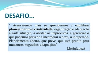 DESAFIO...
“ Avançaremos mais se aprendermos a equilibrar
planejamento e criatividade, organização e adaptação
a cada situação, a aceitar os imprevistos, a gerenciar o
que podemos prever e a incorporar o novo, o inesperado.
Planejamento aberto, que prevê, que está pronto para
mudanças, sugestões, adaptações”
Morin(2002)
 