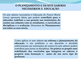 Os sete saberes necessários à Educação do Futuro Morin
(2004) apresenta ideias que podem contribuir para o
educador redefinir a sua posição nas instituições de
ensino nas relações com os estudantes, o currículo,as
disciplinas e a avaliação. Elementos do Planejamento
em todos os seus níveis.
O PLANEJAMENTO E OS SETE SABERES
NECESSÁRIOS À EDUCAÇÃO
Como aplicar os sete saberes na reforma e planejamento da
educação é um problema a ser discutido e decidido
coletivamente nas instituições de ensino.Os sete saberes podem
contribuir para juntar as disciplinas. Na prática se propõe uma
redefinição dos currículos que integrem os saberes e
propicie uma formação e ações de um novo tipo de
professor.
 