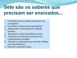 Sete são os saberes que
precisam ser ensinados...
1. Considerar erros e ilusões constantes nas
concepções;
2. Construir o conhecimento pertinente;
3. Reaprender a nossa própria condição
humana
4. Reconhecer nossa identidade terrena;
5. Enfrentar as incertezas constantes no
conhecimento científico
6. Ensinar a compreensão por meio do diálogo
e do entendimento;
7. Discutir e exercitar a ética.
 
