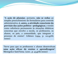 “A ação de planejar, portanto, não se reduz ao
simples preenchimento de formulários para controle
administrativo, é, antes, a atividade consciente da
previsão das ações político –pedagógicas, e tendo
como referência permanente às situações didáticas
concretas que envolve a escola, os professores, os
alunos, os pais, a comunidade, que integram o
processo de ensino”. Libâneo (1994, p. 222,grifo
nosso)
“Serve para que os professores e alunos desenvolvam
uma ação eficaz de ensino e aprendizagem”.
Menegola e Sant’Anna. (2010 , p. 43,grifo nosso)
 