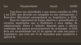 Lei Orçamentária Anual (LOA)
Com base nas prioridades e nas metas contidas no PPA
e na LDO, que deverão ser atingidas no ano subsequente, o
Executivo Municipal encaminhará ao Legislativo a LOA.
Essa lei expressará de forma objetiva e quantificada os
recursos monetários que a Prefeitura e seus órgãos de
administração direta e indireta disporão para a efetiva
realização dos gastos governamentais do município. A LOA
deve ser encaminhada até 31 de agosto de cada ano para o
Legislativo, que terá até 15 de dezembro para analisá-la e
aprová-la.
 