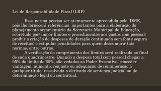 Lei de Responsabilidade Fiscal (LRF)
Essa norma precisa ser atentamente apreendida pelo DME,
pois lhe fornecerá referências importantes para a elaboração do
planejamento orçamentário da Secretaria Municipal de Educação,
sobretudo por: impor limites e procedimentos aos gastos com pessoal;
proibir a criação de despesas de duração continuada sem fonte segura
de receitas; e estipular penalidades para quem descumprir tais
normas, entre outras.
A verificação do cumprimento dos limites será realizada ao final
de cada quadrimestre. Quando a despesa total com pessoal chegar a
95% do limite de 60%, são vedados ao Poder Executivo: conceder
vantagem, aumento, reajuste ou adequação de remuneração a
qualquer título, ressalvada a derivada de sentença judicial ou de
determinação legal ou contratual.
 
