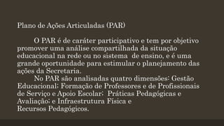 Plano de Ações Articuladas (PAR)
O PAR é de caráter participativo e tem por objetivo
promover uma análise compartilhada da situação
educacional na rede ou no sistema de ensino, e é uma
grande oportunidade para estimular o planejamento das
ações da Secretaria.
No PAR são analisadas quatro dimensões: Gestão
Educacional; Formação de Professores e de Profissionais
de Serviço e Apoio Escolar; Práticas Pedagógicas e
Avaliação; e Infraestrutura Física e
Recursos Pedagógicos.
 