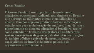 Censo Escolar
O Censo Escolar é um importante levantamento
estatístico educacional realizado anualmente no Brasil e
que abrange as diferentes etapas e modalidades de
ensino. Tem por objetivo produzir dados e informações
estatísticas para a elaboração de análises, diagnósticos e
planejamento do sistema educacional brasileiro, assim
como subsidiar o trabalho dos gestores das diferentes
instâncias e esferas de governo, de distintas instituições
de âmbito público e privado, de pesquisadores, de
especialistas do Brasil e de outros países, e de
organismos internacionais.
 