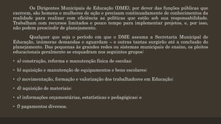 Os Dirigentes Municipais de Educação (DME), por dever das funções públicas que
exercem, são homens e mulheres de ação e precisam continuadamente de conhecimentos da
realidade para realizar com eficiência as políticas que estão sob sua responsabilidade.
Trabalham com recursos limitados e pouco tempo para implementar projetos, e, por isso,
não podem prescindir de planejamento.
Qualquer que seja o período em que o DME assuma a Secretaria Municipal de
Educação, inúmeras demandas o aguardam – e outras tantas surgirão até a conclusão do
planejamento. Das pequenas às grandes redes ou sistemas municipais de ensino, os pleitos
educacionais geralmente se enquadram nos seguintes grupos:
• a) construção, reforma e manutenção física de escolas;
• b) aquisição e manutenção de equipamentos e bens escolares;
• c) movimentação, formação e valorização dos trabalhadores em Educação;
• d) aquisição de materiais;
• e) informações orçamentárias, estatísticas e pedagógicas; e
• f) pagamentos diversos.
 