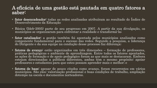 A eficácia de uma gestão está pautada em quatro fatores a
saber:
• fator desencadeador: todas as redes analisadas atribuíram ao resultado do Índice de
Desenvolvimento da Educação
• Básica (Ideb-2005) parte de seu progresso em 2007. A partir da sua divulgação, os
municípios se organizaram para enfrentar a realidade e transformá-la;
• fator catalisador: a gestão também foi apontada pelos municípios analisados como
componente fundamental para o sucesso das redes. Segundo a pesquisa, a liderança
do Dirigente e da sua equipe na condução desse processo faz diferença;
• fatores de avanço: estão organizados em três dimensões – formação de professores,
práticas pedagógicas e ambiente de aprendizagem. Entre todos os fatores apontados,
as ações de formação e de apoio pedagógico foram as que mais se destacaram. Embora
estejam direcionadas a públicos diferentes, ambas têm o mesmo propósito: apoiar
professores e estudantes para que estes possam aprender mais e melhor; e
• fatores de base: apesar de pouco citados como avanço, foram recorrentes em vários
municípios. São eles: valorização profissional e boas condições de trabalho, ampliação
dotempo na escola e documentos norteadores.
 
