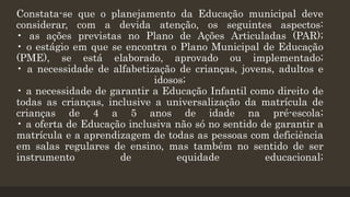 Constata-se que o planejamento da Educação municipal deve
considerar, com a devida atenção, os seguintes aspectos:
• as ações previstas no Plano de Ações Articuladas (PAR);
• o estágio em que se encontra o Plano Municipal de Educação
(PME), se está elaborado, aprovado ou implementado;
• a necessidade de alfabetização de crianças, jovens, adultos e
idosos;
• a necessidade de garantir a Educação Infantil como direito de
todas as crianças, inclusive a universalização da matrícula de
crianças de 4 a 5 anos de idade na pré-escola;
• a oferta de Educação inclusiva não só no sentido de garantir a
matrícula e a aprendizagem de todas as pessoas com deficiência
em salas regulares de ensino, mas também no sentido de ser
instrumento de equidade educacional;
 