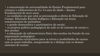 • a manutenção da universalidade do Ensino Fundamental para
crianças e adolescentes de 6 a 14 anos de idade – Ensino
Fundamental de nove anos;
• as condições em que está se processando a oferta de Educação do
Campo, Educação Escolar Indígena e Educação em áreas
remanescentes de quilombos;
• a gestão democrática e participativa da escola;
• os projetos político-pedagógicos da rede ou do sistema de ensino e
das escolas;
• a adequação da infraestrutura física das escolas em função da sua
organização pedagógica;
• as propostas curriculares para os níveis e modalidades de ensino
com as quais trabalha, assegurando-se o diálogo com os demais
sistemas de ensino;
 