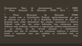 Documentos Base de planejamento para o DME:
* Plano Nacional de Educação (PNE) 2014 – 2024
* Plano Municipal de Educação (PME)
De acordo com a Constituição Federal, particularmente no que
se referem os arts. 1º e 18, a República Federativa do Brasil é
formada pela união indissolúvel dos estados, municípios e Distrito
Federal; cada um dos entes federados tem autonomia para
elaborar suas políticas, estrutura e organização político-administrativa;
e, na forma da lei, devem planejar e implementar
medidas que não só atendam aos interesses coletivos e públicos
locais e regionais, mas que também se articulem com os
interesses do País.
 