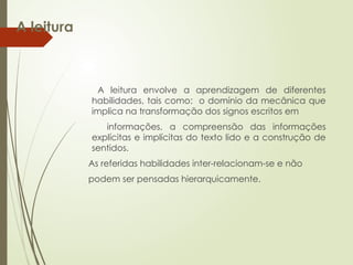 A leitura
A leitura envolve a aprendizagem de diferentes
habilidades, tais como: o domínio da mecânica que
implica na transformação dos signos escritos em
informações, a compreensão das informações
explícitas e implícitas do texto lido e a construção de
sentidos.
As referidas habilidades inter-relacionam-se e não
podem ser pensadas hierarquicamente.
 