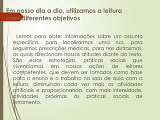Em nosso dia a dia, utilizamos a leitura
com diferentes objetivos
Lemos para obter informações sobre um assunto
específico, para localizarmos uma rua, para
seguirmos prescrições médicas, para nos distrairmos,
os quais direcionam nossas atitudes diante do texto.
São essas estratégias, práticas sociais que
vivenciamos em nossas ações de leitores
competentes, que devem ser tomadas como base
para o ensino e o trabalho na sala de aula com a
leitura, diminuindo cada vez mais as atividades
artificiais e proporcionando, com mais intensidade,
atividades próximas às práticas sociais de
letramento.
 