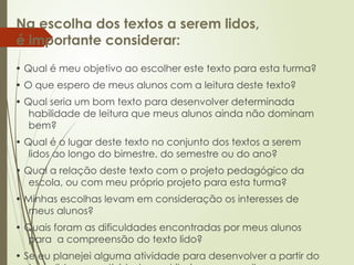 Na escolha dos textos a serem lidos,
é importante considerar:
• Qual é meu objetivo ao escolher este texto para esta turma?
• O que espero de meus alunos com a leitura deste texto?
• Qual seria um bom texto para desenvolver determinada
habilidade de leitura que meus alunos ainda não dominam
bem?
• Qual é o lugar deste texto no conjunto dos textos a serem
lidos ao longo do bimestre, do semestre ou do ano?
• Qual a relação deste texto com o projeto pedagógico da
escola, ou com meu próprio projeto para esta turma?
• Minhas escolhas levam em consideração os interesses de
meus alunos?
• Quais foram as dificuldades encontradas por meus alunos
para a compreensão do texto lido?
• Se eu planejei alguma atividade para desenvolver a partir do
 
