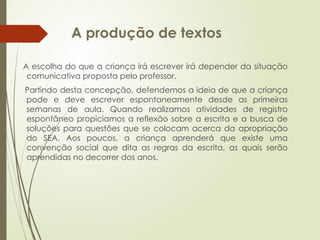 A produção de textos
A escolha do que a criança irá escrever irá depender da situação
comunicativa proposta pelo professor.
Partindo desta concepção, defendemos a ideia de que a criança
pode e deve escrever espontaneamente desde as primeiras
semanas de aula. Quando realizamos atividades de registro
espontâneo propiciamos a reflexão sobre a escrita e a busca de
soluções para questões que se colocam acerca da apropriação
do SEA. Aos poucos, a criança aprenderá que existe uma
convenção social que dita as regras da escrita, as quais serão
aprendidas no decorrer dos anos.
 