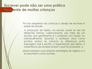 Escrever pode não ser uma prática
frequente de muitas crianças
Por isso despertar nas crianças o desejo de escrever é
papel da escola.
A produção de textos, na escola, pode se dar de
diferentes formas: coletivamente, por meio de um
escriba que geralmente é o professor; em dupla; ou
individualmente. Quando o professor atua como
escriba, ensina às crianças as diferenças entre
linguagem oral e escrita, a organização das ideias, a
importância de sempre revisar o que foi produzido, a
desenvolverem suas próprias estratégias de registro e a
se assumirem como autores.
 