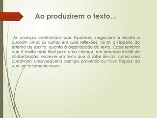 Ao produzirem o texto...
As crianças confrontam suas hipóteses, negociam a escrita e
auxiliam umas às outras em suas reflexões, tanto a respeito do
sistema de escrita, quanto à organização do texto. Cabe lembrar
que é muito mais fácil para uma criança, em processo inicial de
alfabetização, escrever um texto que já sabe de cor, como uma
quadrinha, uma pequena cantiga, provérbio ou trava línguas, do
que um totalmente novo.
 