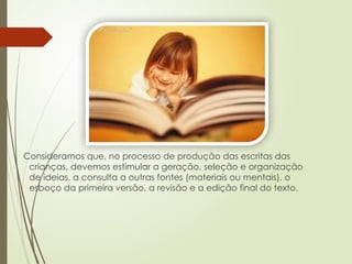 Consideramos que, no processo de produção das escritas das
crianças, devemos estimular a geração, seleção e organização
de ideias, a consulta a outras fontes (materiais ou mentais), o
esboço da primeira versão, a revisão e a edição final do texto.
 