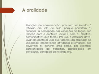 A oralidade
Situações de comunicação, precisam ser levadas à
reflexão em sala de aula, porque permitem às
crianças a percepção das variações da língua, sua
relação com o contexto social e com os objetivos
comunicativos que temos. Por isso, o professor deve
levar em conta os usos que fazemos da oralidade na
sociedade, promovendo atividades sistemáticas que
envolvam os gêneros orais como, por exemplo,
apresentação de trabalhos, participação em
entrevistas, contação de histórias, etc.
 