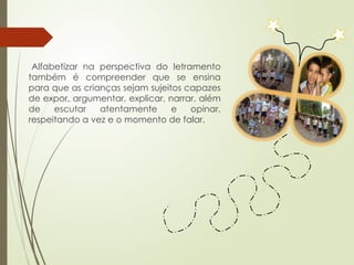Alfabetizar na perspectiva do letramento
também é compreender que se ensina
para que as crianças sejam sujeitos capazes
de expor, argumentar, explicar, narrar, além
de escutar atentamente e opinar,
respeitando a vez e o momento de falar.
 