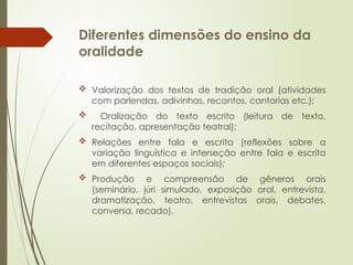 Diferentes dimensões do ensino da
oralidade
 Valorização dos textos de tradição oral (atividades
com parlendas, adivinhas, recontos, cantorias etc.);
 Oralização do texto escrito (leitura de texto,
recitação, apresentação teatral);
 Relações entre fala e escrita (reflexões sobre a
variação linguística e interseção entre fala e escrita
em diferentes espaços sociais);
 Produção e compreensão de gêneros orais
(seminário, júri simulado, exposição oral, entrevista,
dramatização, teatro, entrevistas orais, debates,
conversa, recado).
 