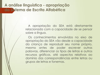 A análise linguística - apropriação
do Sistema de Escrita Alfabética
A apropriação do SEA está diretamente
relacionada com a capacidade de se pensar
sobre a língua.
Os conhecimentos envolvidos no eixo de
apropriação do SEA vão desde a capacidade
da criança de reproduzir seu nome próprio,
mesmo antes de poder escrever outras
palavras, diferenciar os tipos de letras e outros
recursos gráficos, até aspectos relativos ao
domínio das correspondências entre letras ou
grupos de letras e fonemas.
 